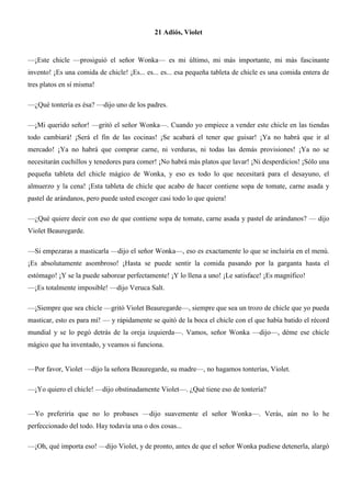 21 Adiós, Violet
—¡Este chicle —prosiguió el señor Wonka— es mi último, mi más importante, mi más fascinante
invento! ¡Es una comida de chicle! ¡Es... es... es... esa pequeña tableta de chicle es una comida entera de
tres platos en sí misma!
—¿Qué tontería es ésa? —dijo uno de los padres.
—¡Mi querido señor! —gritó el señor Wonka—. Cuando yo empiece a vender este chicle en las tiendas
todo cambiará! ¡Será el fin de las cocinas! ¡Se acabará el tener que guisar! ¡Ya no habrá que ir al
mercado! ¡Ya no habrá que comprar carne, ni verduras, ni todas las demás provisiones! ¡Ya no se
necesitarán cuchillos y tenedores para comer! ¡No habrá más platos que lavar! ¡Ni desperdicios! ¡Sólo una
pequeña tableta del chicle mágico de Wonka, y eso es todo lo que necesitará para el desayuno, el
almuerzo y la cena! ¡Esta tableta de chicle que acabo de hacer contiene sopa de tomate, carne asada y
pastel de arándanos, pero puede usted escoger casi todo lo que quiera!
—¿Qué quiere decir con eso de que contiene sopa de tomate, carne asada y pastel de arándanos? — dijo
Violet Beauregarde.
—Si empezaras a masticarla —dijo el señor Wonka—, eso es exactamente lo que se incluiría en el menú.
¡Es absolutamente asombroso! ¡Hasta se puede sentir la comida pasando por la garganta hasta el
estómago! ¡Y se la puede saborear perfectamente! ¡Y lo llena a uno! ¡Le satisface! ¡Es magnífico!
—¡Es totalmente imposible! —dijo Veruca Salt.
—¡Siempre que sea chicle —gritó Violet Beauregarde—, siempre que sea un trozo de chicle que yo pueda
masticar, esto es para mí! — y rápidamente se quitó de la boca el chicle con el que había batido el récord
mundial y se lo pegó detrás de la oreja izquierda—. Vamos, señor Wonka —dijo—, déme ese chicle
mágico que ha inventado, y veamos si funciona.
—Por favor, Violet —dijo la señora Beauregarde, su madre—, no hagamos tonterías, Violet.
—¡Yo quiero el chicle! —dijo obstinadamente Violet—. ¿Qué tiene eso de tontería?
—Yo preferiría que no lo probases —dijo suavemente el señor Wonka—. Verás, aún no lo he
perfeccionado del todo. Hay todavía una o dos cosas...
—¡Oh, qué importa eso! —dijo Violet, y de pronto, antes de que el señor Wonka pudiese detenerla, alargó
 
