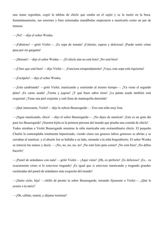 una mano regordeta, cogió la tableta de chicle que estaba en el cajón y se la metió en la boca.
Instantáneamente, sus enormes y bien entrenadas mandíbulas empezaron a masticarlo como un par de
tenazas.
—¡No! —dijo el señor Wonka.
—¡Fabuloso! —gritó Violet—. ¡Es sopa de tomate! ¡Caliente, espesa y deliciosa! ¡Puedo sentir cómo
pasa por mi garganta!
—¡Detente! —dijo el señor Wonka—. ¡El chicle aún no está listo! ¡No está bien!
—¡Claro que está bien! —dijo Violet—. ¡Funciona estupendamente! ¡Vaya, esta sopa está riquísima!
—¡Escúpelo! —dijo el señor Wonka.
—¡Está cambiando! —gritó Violet, masticando y sonriendo al mismo tiempo—. ¡Ya viene el segundo
plato! ¡Es carne asada! ¡Tierna y jugosa! ¡Y qué buen sabor tiene! ¡La patata asada también está
exquisita! ¡Tiene una piel crujiente y está llena de mantequilla derretida!
—¡Qué interesante, Violet! —dijo la señora Beauregarde—. Eres una niña muy lista.
—¡Sigue masticando, chica! —dijo el señor Beauregarde—. ¡No dejes de masticar! ¡Este es un gran día
para los Beauregarde! ¡Nuestra hijita es la primera persona del mundo que prueba una comida de chicle!
Todos miraban a Violet Beauregarde mientras la niña masticaba este extraordinario chicle. El pequeño
Charlie la contemplaba totalmente hipnotizado, viendo cómo sus gruesos labios gomosos se abrían y se
cerraban al masticar. y el abuelo Joe se hallaba a su lado, mirando a la niña boquiabierto. El señor Wonka
se retorcía las manos y decía: —¡No, no, no, no, no! ¡No está listo para comer! ¡No está bien! ¡No debes
hacerlo!
—¡Pastel de arándanos con nata! —gritó Violet— ¡Aquí viene! ¡Oh, es perfecto! ¡Es delicioso! ¡Es... es
exactamente cómo si lo estuviese tragando! ¡Es igual que si estuviese masticando y tragando grandes
cucharadas del pastel de arándanos más exquisito del mundo!
—¡Santo cielo, hija! —chilló de pronto la señor Beauregarde, mirando fijamente a Violet—. ¿Qué le
ocurre a tu nariz?
—¡Oh, cállate, mamá, y déjame terminar!
 