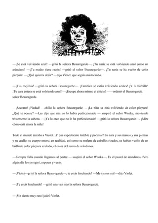 —¡Se está volviendo azul! —gritó la señora Beauregarde—. ¡Tu nariz se está volviendo azul como un
arándano! —¡Tu madre tiene razón! —gritó el señor Beauregarde—. ¡Tu nariz se ha vuelto de color
púrpura! —¿Qué quieres decir? —dijo Violet, que seguía masticando.
—¡Tus mejillas! —gritó la señora Beauregarde—. ¡También se están volviendo azules! ¡Y tu barbilla!
¡Tu cara entera se está volviendo azul! —¡Escupe ahora mismo el chicle! ——ordenó el Beauregarde.
señor Beauregarde.
—¡Socorro! ¡Piedad! —chilló la señora Beauregarde—. ¡La niña se está volviendo de color púrpura!
¿Qué te ocurre? —Les dije que aún no lo había perfeccionado — suspiró el señor Wonka, moviendo
tristemente la cabeza. —¡Ya lo creo que no lo ha perfeccionado! —gritó la señora Beauregarde—. ¡Mire
cómo está ahora la niña!
Todo el mundo miraba a Violet. ¡Y qué espectáculo terrible y peculiar! Su cara y sus manos y sus piernas
y su cuello; su cuerpo entero, en realidad, así como su melena de cabellos rizados, se habían vuelto de un
brillante color púrpura azulado, el color del zumo de arándanos.
—Siempre falla cuando llegamos al postre — suspiró el señor Wonka—. Es el pastel de arándanos. Pero
algún día lo corregiré, esperen y verán.
—¡Violet—gritó la señora Beauregarde—, te estás hinchando! —Me siento mal —dijo Violet.
—¡Te estás hinchando! —gritó una vez más la señora Beauregarde.
—¡Me siento muy rara! jadeó Violet.
 