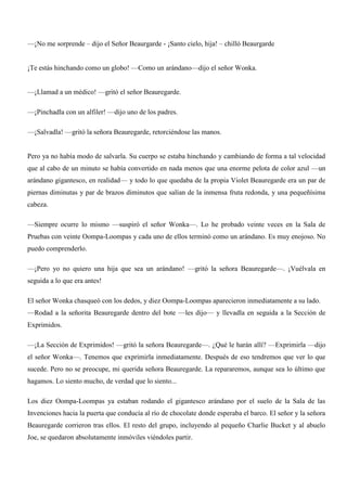 —¡No me sorprende – dijo el Señor Beaurgarde - ¡Santo cielo, hija! – chilló Beaurgarde
¡Te estás hinchando como un globo! —Como un arándano—dijo el señor Wonka.
—¡Llamad a un médico! —gritó el señor Beauregarde.
—¡Pinchadla con un alfiler! —dijo uno de los padres.
—¡Salvadla! —gritó la señora Beauregarde, retorciéndose las manos.
Pero ya no había modo de salvarla. Su cuerpo se estaba hinchando y cambiando de forma a tal velocidad
que al cabo de un minuto se había convertido en nada menos que una enorme pelota de color azul —un
arándano gigantesco, en realidad— y todo lo que quedaba de la propia Violet Beauregarde era un par de
piernas diminutas y par de brazos diminutos que salían de la inmensa fruta redonda, y una pequeñísima
cabeza.
—Siempre ocurre lo mismo —suspiró el señor Wonka—. Lo he probado veinte veces en la Sala de
Pruebas con veinte Oompa-Loompas y cada uno de ellos terminó como un arándano. Es muy enojoso. No
puedo comprenderlo.
—¡Pero yo no quiero una hija que sea un arándano! —gritó la señora Beauregarde—. ¡Vuélvala en
seguida a lo que era antes!
El señor Wonka chasqueó con los dedos, y diez Oompa-Loompas aparecieron inmediatamente a su lado.
—Rodad a la señorita Beauregarde dentro del bote —les dijo— y llevadla en seguida a la Sección de
Exprimidos.
—¡La Sección de Exprimidos! —gritó la señora Beauregarde—. ¿Qué le harán allí? —Exprimirla —dijo
el señor Wonka—. Tenemos que exprimirla inmediatamente. Después de eso tendremos que ver lo que
sucede. Pero no se preocupe, mi querida señora Beauregarde. La repararemos, aunque sea lo último que
hagamos. Lo siento mucho, de verdad que lo siento...
Los diez Oompa-Loompas ya estaban rodando el gigantesco arándano por el suelo de la Sala de las
Invenciones hacia la puerta que conducía al río de chocolate donde esperaba el barco. El señor y la señora
Beauregarde corrieron tras ellos. El resto del grupo, incluyendo al pequeño Charlie Bucket y al abuelo
Joe, se quedaron absolutamente inmóviles viéndoles partir.
 