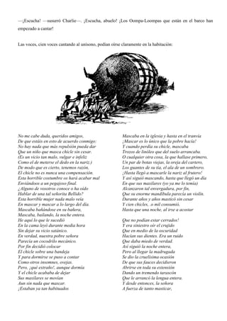 —¡Escucha! —susurró Charlie—. ¡Escucha, abuelo! ¡Los Oompa-Loompas que están en el barco han
empezado a cantar!
Las voces, cien voces cantando al unísono, podían oírse claramente en la habitación:
No me cabe duda, queridos amigos,
De que estáis en esto de acuerdo conmigo:
No hay nada que más repulsión pueda dar
Que un niño que masca chicle sin cesar.
(Es un vicio tan malo, vulgar e infeliz
Como el de meterse el dedo en la nariz.)
De modo que es cierto, tenemos razón,
El chicle no es nunca una compensación.
Esta horrible costumbre os hará acabar mal
Enviándoos a un pegajoso final.
¿Alguno de vosotros conoce o ha oído
Hablar de una tal señorita Bellido?
Esta horrible mujer nada malo veía
En mascar y mascar a lo largo del día.
Mascaba bañándose en su bañera,
Mascaba, bailando, la noche entera.
Mascaba en la iglesia y hasta en el tranvía
¡Mascar es lo único que la pobre hacía!
Y cuando perdía su chicle, mascaba
Trozos de linóleo que del suelo arrancaba.
O cualquier otra cosa, la que hallase primero,
Un par de botas viejas, la oreja del cartero,
Los guantes de su tía, el ala de un sombrero.
¡Hasta llegó a mascarle la nariz al frutero!
Y así siguió mascando, hasta que llegó un día
En que sus maxilares (yo ya me lo temía)
Alcanzaron tal envergadura, por fin,
Que su enorme mandíbula parecía un violín.
Durante años y años masticó sin cesar
Y cien chicles, .o mil consumió,
Hasta que una noche, al irse a acostar
He aquí lo que le sucedió
En la cama leyó durante media hora
Sin dejar su vicio satánico.
En verdad, nuestra pobre señora
Parecía un cocodrilo mecánico.
Por fin decidió colocar
El chicle sobre una bandeja
Y para dormirse se puso a contar
Como otros insomnes, ovejas.
Pero, ¡qué extraño!, aunque dormía
Y el chicle acababa de dejar
Sus maxilares se movían
Aun sin nada que mascar.
¡Estaban ya tan habituados
Que no podían estar cerrados!
Y era siniestro oír el crujido
Que en medio de la oscuridad
Hacían sus dientes. Era un ruido
Que daba miedo de verdad.
Así siguió la noche entera,
Pero al llegar la madrugada
Se dio la cruelísima ocasión
De que sus fauces decidieron
Abrirse en toda su extensión
Dando un tremendo tarascón
Que le arrancó la lengua entera.
Y desde entonces, la señora
A fuerza de tanto masticar,
 