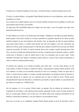 El abuelo Joe y la abuela Josephine de este lado, y el abuelo George y la abuela Georgina de este otro.
El señor y la señora Bucket y el pequeño Charlie Bucket dormían en la otra habitación, sobre colchones
extendidos en el suelo.
En el verano esto se podía soportar, pero en el invierno heladas corrientes de aire soplaban a la altura del
suelo durante toda la noche y era horrible.
No había para ellos posibilidad alguna de comprar una casa mejor, o aun de comprar otra carpa. Eran
demasiado pobres para eso.
El señor Bucket era el único en la familia que tenía empleo. Trabajaba en una fábrica de pasta dentífrica,
donde pasaba el día entero sentado en un banco ajustando los pequeños tapones de los tubos de pasta
dentífrica después de que éstos hubiesen sido llenados. Pero un taponador de tubos de pasta dentífrica
nunca gana mucho dinero, y el pobre señor Bucket, por más que trabajase y por más velozmente que
taponase los tubos, jamás conseguía ganar lo suficiente para comprar la mitad de las cosas que una familia
numerosa necesitaba. No había ni siquiera bastante dinero para comprar comida adecuada para todos
ellos. Las únicas comidas que podían permitirse eran pan y margarina para el desayuno, patatas y repollo
cocido para el almuerzo y sopa de repollo para la cena. Los domingos eran un poco mejor. Todos
esperaban ilusionados que llegara el domingo, porque entonces, a pesar de que comían exactamente lo
mismo, a todos les estaba permitido repetir.
Los Bucket, por supuesto, no se morían de hambre, pero todos ellos —los dos viejos abuelos, las dos
viejas abuelas, el padre de Charlie, la madre de Charlie y especialmente el propio Charlie pasaban el día
de la mañana a la noche con una horrible sensación de vacío en el estómago. Charlie era quien más la
sentía. Y a pesar de que su padre y su madre a menudo renunciaban a sus propias raciones de almuerzo o
cena para dársela él, ni siquiera esto era suficiente para un niño en edad de crecer. Charlie quería
desesperadamente algo más alimenticio y satisfactorio que repollo y sopa de repollo. Lo que deseaba más
que riada en el mundo era... CHOCOLATE.
Por las mañanas, al ir a la escuela, Charlie podía ver grandes filas de tabletas de chocolate en los
escaparates de las tiendas, y solía detenerse para mirarlas, apretando la nariz contra el cristal, mientras la
boca se le hacía agua. Muchas veces al día veía a los demás niños sacar cremosas chocolatinas de sus
bolsillos y masticarlas ávidamente, y eso, por supuesto, era una autentica tortura.
Sólo una vez al año, en su cumpleaños, lograba Charlie Bucket probar un trozo de chocolate. Toda la
 