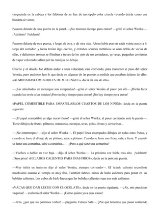 casquetada en la cabeza y los faldones de su frac de terciopelo color ciruela volando detrás como una
bandera al viento.
Pasaron delante de una puerta en la pared.—¡No tenemos tiempo para entrar! —gritó el señor Wonka—.
¡Adelante! !Adelante!
Pasaron delante de otra puerta, y luego de otra, y de otra más. Ahora había puertas cada veinte pasos a lo
largo del corredor, y todas tenían algo escrito, y extraños sonidos metálicos se oían detrás de varias de
ellas, y deliciosos aromas se filtraban a través de los ojos de sus cerraduras, ya veces, pequeñas corrientes
de vapor coloreado salían por las rendijas de debajo.
Charlie y el abuelo Joe debían andar a toda velocidad, casi corriendo, para mantener el paso del señor
Wonka, pero pudieron leer lo que decía en algunas de las puertas a medida que pasaban delante de ellas.
«ALMOHADASCOMESTIBLES DE MERENGUE», decía en una de ellas.
—¡Las almohadas de merengue son estupendas!—gritó el señor Wonka al pasar por allí—.¡Harán furor
cuando las envíe a las tiendas!¡Pero no hay tiempo para entrar! ¡No hay tiempo para entrar!
«PAPEL COMESTIBLE PARA EMPAPELARLOS CUARTOS DE LOS NIÑOS», decía en la puerta
siguiente.
—¡El papel comestible es algo maravilloso! —gritó el señor Wonka, al pasar corriendo ante la puerta—.
Tiene dibujos de frutas: plátanos, manzanas, naranjas, uvas, piñas, fresas y cornarinas...
—¡No interrumpas! —dijo el señor Wonka—. El papel lleva estampados dibujos de todas estas frutas, y
cuando se lame el dibujo de un plátano, sabe a plátano. Cuando se lame una fresa, sabe a fresa. Y cuando
se lame una cornarina, sabe a cornarina... —¿Pero a qué sabe una cornarina?
—Vuelves a hablar en voz baja —dijo el señor Wonka—. La próxima vez habla más alto. ¡Adelante!
¡Daos prisa! «HELADOS CALIENTES PARA DIAS FRIOS», decía en la próxima puerta.
—Muy útiles en invierno dijo el señor Wonka, siempre corriendo—. El helado caliente reconforta
muchísimo cuando el tiempo es muy frío. También fabrico cubos de hielo calientes para poner en las
bebidas calientes. Los cubos de hielo hacen que las bebidas calientes sean aun más calientes.
«VACAS QUE DAN LECHE CON CHOCOLATE», decía en la puerta siguiente. —¡Ah, mis preciosas
vaquitas! —exclamó el señor Wonka—. ¡Cómo quiero yo a esas vacas!
—Pero, ¿por qué no podemos verlas? —preguntó Veruca Salt—. ¿Por qué tenemos que pasar corriendo
 