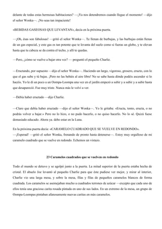 delante de todas estas hermosas habitaciones? —¡Ya nos detendremos cuando llegue el momento! —dijo
el señor Wonka—. ¡No seas tan impaciente!
«BEBIDAS GASEOSAS QUE LEVANTAN», decía en la próxima puerta.
—¡Oh, ésas son fabulosas! —gritó el señor Wonka—. Te llenan de burbujas, y las burbujas están llenas
de un gas especial, y este gas es tan potente que te levanta del suelo como si fueras un globo, y te elevan
hasta que tu cabeza se da contra el techo, y allí te quedas.
—Pero, ¿cómo se vuelve a bajar otra vez? — preguntó el pequeño Charlie.
—Eructando, por supuesto —dijo el señor Wonka—. Haciendo un largo, vigoroso, grosero, eructo, con lo
que el gas sube y tú bajas. ¡Pero no las bebáis al aire libre! No se sabe hasta dónde podéis ascender si lo
hacéis. Yo le di un poco a un Oompa-Loompa una vez en el jardín empezó a subir y a subir y a subir hasta
que desapareció. Fue muy triste. Nunca más le volví a ver.
—Debía haber eructado —dijo Charlie.
—Claro que debía haber eructado —dijo el señor Wonka—. Yo le gritaba: «Eructa, tonto, eructa, o no
podrás volver a bajar.» Pero no lo hizo, o no pudo hacerlo, o no quiso hacerlo. No lo sé. Quizá fuese
demasiado educado. Ahora ya. debe estar en la Luna.
En la próxima puerta decía: «CARAMELO CUADRADO QUE SE VUELVE EN REDONDO».
—¡Esperad! —gritó el señor Wonka, frenando de pronto hasta detenerse—. Estoy muy orgulloso de mi
caramelo cuadrado que se vuelve en redondo. Echemos un vistazo.
23 Caramelos cuadrados que se vuelven en redondo
Todo el mundo se detuvo y se agolpó junto a la puerta. La mitad superior de la puerta estaba hecha de
cristal. El abuelo Joe levantó al pequeño Charlie para que éste pudiese ver mejor, y mirar al interior,
Charlie vio una larga mesa, y sobre la mesa, filas y filas de pequeños caramelos blancos de forma
cuadrada. Los caramelos se asemejaban mucho a cuadrados terrones de azúcar —excepto que cada uno de
ellos tenía una graciosa carita rosada pintada en uno de sus lados. En un extremo de la mesa, un grupo de
Oompa-Loompas pintaban afanosamente nuevas caritas en más caramelos.
 