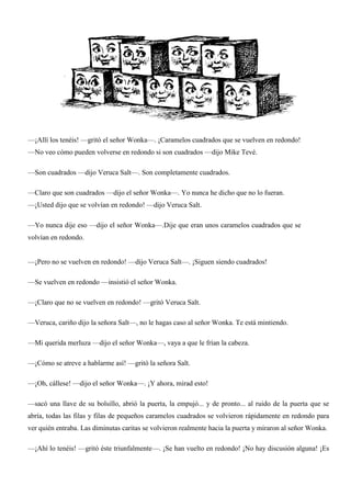 —¡Allí los tenéis! —gritó el señor Wonka—. ¡Caramelos cuadrados que se vuelven en redondo!
—No veo cómo pueden volverse en redondo si son cuadrados —dijo Mike Tevé.
—Son cuadrados —dijo Veruca Salt—. Son completamente cuadrados.
—Claro que son cuadrados —dijo el señor Wonka—. Yo nunca he dicho que no lo fueran.
—¡Usted dijo que se volvían en redondo! —dijo Veruca Salt.
—Yo nunca dije eso —dijo el señor Wonka—.Dije que eran unos caramelos cuadrados que se
volvían en redondo.
—¡Pero no se vuelven en redondo! —dijo Veruca Salt—. ¡Siguen siendo cuadrados!
—Se vuelven en redondo —insistió el señor Wonka.
—¡Claro que no se vuelven en redondo! —gritó Veruca Salt.
—Veruca, cariño dijo la señora Salt—, no le hagas caso al señor Wonka. Te está mintiendo.
—Mi querida merluza —dijo el señor Wonka—, vaya a que le frían la cabeza.
—¡Cómo se atreve a hablarme así! —gritó la señora Salt.
—¡Oh, cállese! —dijo el señor Wonka—. ¡Y ahora, mirad esto!
—sacó una llave de su bolsillo, abrió la puerta, la empujó... y de pronto... al ruido de la puerta que se
abría, todas las filas y filas de pequeños caramelos cuadrados se volvieron rápidamente en redondo para
ver quién entraba. Las diminutas caritas se volvieron realmente hacia la puerta y miraron al señor Wonka.
—¡Ahí lo tenéis! —gritó éste triunfalmente—. ¡Se han vuelto en redondo! ¡No hay discusión alguna! ¡Es
 