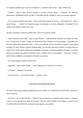 un caramelo cuadrado que se vuelve en redondo! —¡Caramba, tiene razón! —dijo el abuelo Joe.
—¡Vamos! —dijo el señor Wonka, echando a caminar corredor abajo—. ¡Adelante! ¡No debemos
demorarnos! «BOMBONES DE LICOR Y CARAMELOS DE WHISKY», decía en la puerta siguiente.
—Ah, eso parece bastante interesante —dijo el señor Salt, el padre de Veruca. —¡Son deliciosos!—dijo el
señor Wonka—. A todos los Oompa-Loompas les encantan. Les pone achispados. ¡Escuchad! Se les
puede oír allí adentro, hechos unas uvas.
Sonoras carcajadas y canciones podían oírse a través de la puerta cerrada.
—Están borrachos como cubas —dijo el señor Wonka—. Están bebiendo caramelos de whisky con soda.
Eso es lo que más les gusta. Aunque los bombones de licor también son muy populares. ¡Seguidme, por
favor! No deberíamos detenernos tanto —torció a la izquierda. Torció a la derecha. Llegaron a unas largas
escaleras. El señor Wonka se deslizó baranda abajo. Los tres niños hicieron lo mismo. La señora Salt y la
señora Tevé, las dos únicas señoras que quedaban en el grupo, se estaban quedando sin aliento. La señora
Salt era una señora muy gorda con piernas cortas, y jadeaba como un rinoceronte—. ¡Por aquí! —gritó el
señor Wonka, doblando a la izquierda al final de las escaleras.
—¡Vaya más despacio! jadeó la señora Salt.
—Imposible —dijo el señor Wonka—. Jamás llegaríamos a tiempo allí si lo hiciera.
—¿A dónde? —preguntó Veruca Salt.
—No seas curiosa —dijo el señor Wonka—. Espera y verás.
24 Veruca en el cuarto de las nueces
El señor Wonka siguió andando rápidamente por el corredor. «CUARTO DE LAS NUECES», decía en la
puerta siguiente.
—Está bien —dijo el señor Wonka—. Deteneos aquí un momento y recobrad vuestro aliento, y echad un
vistazo a través del panel de vidrio de la puerta. ¡Pero no entréis! Hagáis lo que hagáis, no entréis en el
CUARTO DE LAS NUECES. ¡Si entráis, interrumpiréis a las ardillas!
 