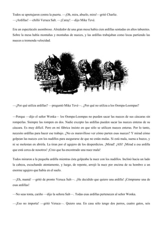 Todos se apretujaron contra la puerta. —¡Oh, mira, abuelo, mira!—gritó Charlie.
—¡Ardillas! —chilló Veruca Salt. —¡Caray! —dijo Mike Tevé.
Era un espectáculo asombroso. Alrededor de una gran mesa había cien ardillas sentadas en altos taburetes.
Sobre la mesa había montañas y montañas de nueces, y las ardillas trabajaban como locas partiendo las
nueces a tremenda velocidad.
—¿Por qué utiliza ardillas? —preguntó Mike Tevé—. ¿Por qué no utiliza a los Oompa-Loompas?
—Porque —dijo el señor Wonka— los Oompa-Loompas no pueden sacar las nueces de sus cáscaras sin
romperlas. Siempre las rompen en dos. Nadie excepto las ardillas pueden sacar las nueces enteras de su
cáscara. Es muy difícil. Pero en mi fábrica insisto en que sólo se utilicen nueces enteras. Por lo tanto,
necesito ardillas para hacer ese trabajo. ¿No es maravilloso ver cómo parten esas nueces? Y mirad cómo
golpean las nueces con los nudillos para asegurarse de que no están malas. Si está mala, suena a hueco, y
ni se molestan en abrirla. La tiran por el agujero de los desperdicios. ¡Mirad! ¡Allí! ¡Mirad a esa ardilla
que está cerca de nosotros! ¡Creo que ha encontrado una nuez mala!
Todos miraron a la pequeña ardilla mientras ésta golpeaba la nuez con los nudillos. Inclinó hacia un lado
la cabeza, escuchando atentamente, y luego, de repente, arrojó la nuez por encima de su hombro a un
enorme agujero que había en el suelo.
—¡Eh, mamá! —gritó de pronto Veruca Salt—. ¡He decidido que quiero una ardilla! ¡Cómprame una de
esas ardillas!
—No seas tonta, cariño —dijo la señora Salt—. Todas esas ardillas pertenecen al señor Wonka.
—¡Eso no importa! —gritó Veruca—. Quiero una. En casa sólo tengo dos perros, cuatro gatos, seis
 