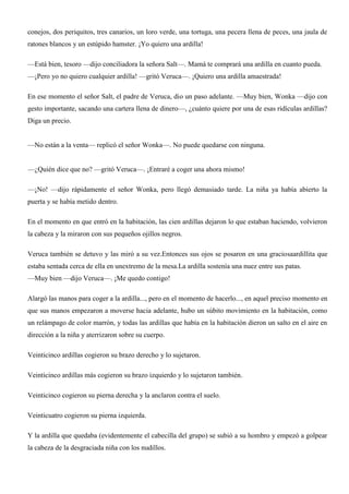conejos, dos periquitos, tres canarios, un loro verde, una tortuga, una pecera llena de peces, una jaula de
ratones blancos y un estúpido hamster. ¡Yo quiero una ardilla!
—Está bien, tesoro —dijo conciliadora la señora Salt—. Mamá te comprará una ardilla en cuanto pueda.
—¡Pero yo no quiero cualquier ardilla! —gritó Veruca—. ¡Quiero una ardilla amaestrada!
En ese momento el señor Salt, el padre de Veruca, dio un paso adelante. —Muy bien, Wonka —dijo con
gesto importante, sacando una cartera llena de dinero—, ¿cuánto quiere por una de esas ridículas ardillas?
Diga un precio.
—No están a la venta— replicó el señor Wonka—. No puede quedarse con ninguna.
—¿Quién dice que no? —gritó Veruca—. ¡Entraré a coger una ahora mismo!
—¡No! —dijo rápidamente el señor Wonka, pero llegó demasiado tarde. La niña ya había abierto la
puerta y se había metido dentro.
En el momento en que entró en la habitación, las cien ardillas dejaron lo que estaban haciendo, volvieron
la cabeza y la miraron con sus pequeños ojillos negros.
Veruca también se detuvo y las miró a su vez.Entonces sus ojos se posaron en una graciosaardillita que
estaba sentada cerca de ella en unextremo de la mesa.La ardilla sostenía una nuez entre sus patas.
—Muy bien —dijo Veruca—. ¡Me quedo contigo!
Alargó las manos para coger a la ardilla..., pero en el momento de hacerlo..., en aquel preciso momento en
que sus manos empezaron a moverse hacia adelante, hubo un súbito movimiento en la habitación, como
un relámpago de color marrón, y todas las ardillas que había en la habitación dieron un salto en el aire en
dirección a la niña y aterrizaron sobre su cuerpo.
Veinticinco ardillas cogieron su brazo derecho y lo sujetaron.
Veinticinco ardillas más cogieron su brazo izquierdo y lo sujetaron también.
Veinticinco cogieron su pierna derecha y la anclaron contra el suelo.
Veinticuatro cogieron su pierna izquierda.
Y la ardilla que quedaba (evidentemente el cabecilla del grupo) se subió a su hombro y empezó a golpear
la cabeza de la desgraciada niña con los nudillos.
 