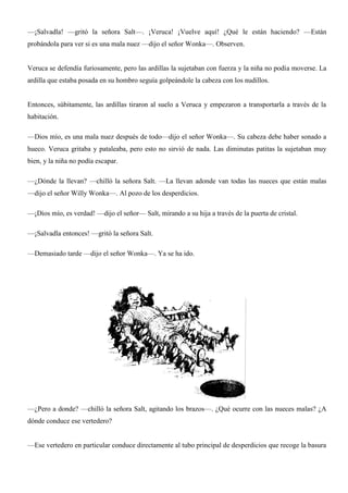 —¡Salvadla! —gritó la señora Salt—. ¡Veruca! ¡Vuelve aquí! ¿Qué le están haciendo? —Están
probándola para ver si es una mala nuez —dijo el señor Wonka—. Observen.
Veruca se defendía furiosamente, pero las ardillas la sujetaban con fuerza y la niña no podía moverse. La
ardilla que estaba posada en su hombro seguía golpeándole la cabeza con los nudillos.
Entonces, súbitamente, las ardillas tiraron al suelo a Veruca y empezaron a transportarla a través de la
habitación.
—Dios mío, es una mala nuez después de todo—dijo el señor Wonka—. Su cabeza debe haber sonado a
hueco. Veruca gritaba y pataleaba, pero esto no sirvió de nada. Las diminutas patitas la sujetaban muy
bien, y la niña no podía escapar.
—¿Dónde la llevan? —chilló la señora Salt. —La llevan adonde van todas las nueces que están malas
—dijo el señor Willy Wonka—. Al pozo de los desperdicios.
—¡Dios mío, es verdad! —dijo el señor— Salt, mirando a su hija a través de la puerta de cristal.
—¡Salvadla entonces! —gritó la señora Salt.
—Demasiado tarde —dijo el señor Wonka—. Ya se ha ido.
—¿Pero a donde? —chilló la señora Salt, agitando los brazos—. ¿Qué ocurre con las nueces malas? ¿A
dónde conduce ese vertedero?
—Ese vertedero en particular conduce directamente al tubo principal de desperdicios que recoge la basura
 