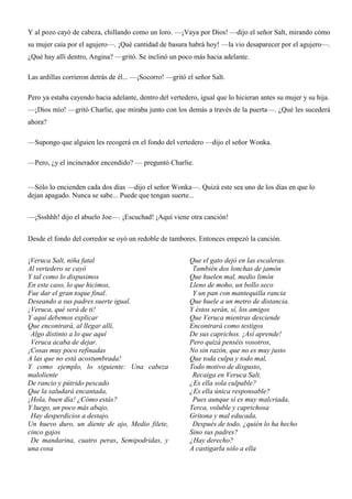 Y al pozo cayó de cabeza, chillando como un loro. —¡Vaya por Dios! —dijo el señor Salt, mirando cómo
su mujer caía por el agujero—. ¡Qué cantidad de basura habrá hoy! —la vio desaparecer por el agujero—.
¿Qué hay allí dentro, Angina? —gritó. Se inclinó un poco más hacia adelante.
Las ardillas corrieron detrás de él... —¡Socorro! —gritó el señor Salt.
Pero ya estaba cayendo hacia adelante, dentro del vertedero, igual que lo hicieran antes su mujer y su hija.
—¡Dios mío! —gritó Charlie, que miraba junto con los demás a través de la puerta—. ¿Qué les sucederá
ahora?
—Supongo que alguien les recogerá en el fondo del vertedero —dijo el señor Wonka.
—Pero, ¿y el incinerador encendido? — preguntó Charlie.
—Sólo lo encienden cada dos días —dijo el señor Wonka—. Quizá este sea uno de los días en que lo
dejan apagado. Nunca se sabe... Puede que tengan suerte...
—¡Ssshhh! dijo el abuelo Joe—. ¡Escuchad! ¡Aquí viene otra canción!
Desde el fondo del corredor se oyó un redoble de tambores. Entonces empezó la canción.
¡Veruca Salt, niña fatal
Al vertedero se cayó
Y tal como lo dispusimos
En este caso, lo que hicimos,
Fue dar el gran toque final.
Deseando a sus padres suerte igual.
¡Veruca, qué será de ti!
Y aquí debemos explicar
Que encontrará, al llegar allí,
Algo distinto a lo que aquí
Veruca acaba de dejar.
¡Cosas muy poco refinadas
A las que no está acostumbrada!
Y como ejemplo, lo siguiente: Una cabeza
maloliente
De rancio y pútrido pescado
Que la saludará encantada,
¡Hola, buen día! ¿Cómo estás?
Y luego, un poco más abajo,
Hay desperdicios a destajo.
Un huevo duro, un diente de ajo, Medio filete,
cinco gajos
De mandarina, cuatro peras, Semipodridas, y
una cosa
Que el gato dejó en las escaleras.
También dos lonchas de jamón
Que huelen mal, medio limón
Lleno de moho, un bollo seco
Y un pan con mantequilla rancia
Que huele a un metro de distancia.
Y éstos serán, sí, los amigos
Que Veruca mientras desciende
Encontrará como testigos
De sus caprichos. ¡Así aprende!
Pero quizá penséis vosotros,
No sin razón, que no es muy justo
Que toda culpa y todo mal,
Todo motivo de disgusto,
Recaiga en Veruca Salt.
¿Es ella sola culpable?
¿Es ella única responsable?
Pues aunque sí es muy malcriada,
Terca, voluble y caprichosa
Gritona y mal educada,
Después de todo, ¿quién lo ha hecho
Sino sus padres?
¿Hay derecho?
A castigarla sólo a ella
 