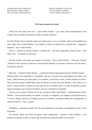 Cuando quien más en falta está
Son ellos dos, mamá y papá?
Por eso mismo, hemos pensado
Que los culpables son los tres,
Y así los hemos castigado
A ellos también, pues justo es.
25 El gran ascensor de cristal
—¡Nunca he visto nada como esto! —gritó elseñor Wonka— ¡Los niños están desapareciendo como
conejos! ¡Pero no debéis preocuparon!¡Todos volverán a aparecer!
El señor Wonka miró al pequeño grupo que estaba junto a él en el corredor. Ahora sólo quedaban dos
niños, Mike Tevé y Charlie Bucket. Y tres adultos, el señor y la señora Tevé y el abuelo Joe.—¿Seguimos
adelante?—dijo el señor Wonka.
—¡Oh, sí! —gritaron al unísono Charlie y el abuelo Joe. —Me están empezando a doler los pies —dijo
Mike Tevé—. Yo quiero ver televisión.
—Si estás cansado, será mejor que cojamos el ascensor —dijo el señor Wonka—. Está aquí. ¡Vamos!
¡Adentro! Cruzó el pasaje en dirección a una puerta de doshojas. Las puertas se abrieron. Los dos niños y
los mayores entraron.
—Muy bien —exclamó el señor Wonka—, ¿cuál de los botones apretaremos primero? ¡Podéis escoger!
Charlie Bucket miró asombrado a su alrededor. Este era el ascensor más extraordinario que había visto
nunca. ¡Había botones por todas partes! ¡Las paredes, y aun hasta el techo, estaban cubiertos de filas y
filas de botones negros! ¡Debía haber unos mil botones en cada una de las paredes, y otros tantos en el
techo! Y ahora Charlie se percató de que cada uno de los botones tenía a su lado un diminuto cartelito
impreso diciendo a qué sección de la fábrica sería uno conducido si lo apretaba.
—¡Este no es un ascensor ordinario de los que van hacia arriba y hacia abajo! —orgullosamente el señor
Wonka—. Este ascensor puede ir de costado, a lo largo y en diagonal, y en cualquier otra dirección que se
os ocurra. ¡Puedo visitar con él cualquier sección de la fábrica, no importa dónde esté! ¡Simplemente se
aprieta un botón y... zing... se parte!
—¡Fantástico!—murmuró el abuelo Joe. Sus ojos brillaban de entusiasmo contemplando las filas y filas
de botones.
—¡El ascensor entero está hecho de grueso cristal transparente! —declaró el señor Wonka—. ¡Las
paredes, las puertas, el techo, el suelo, todo está hecho de cristal para poder ver el exterior!
 