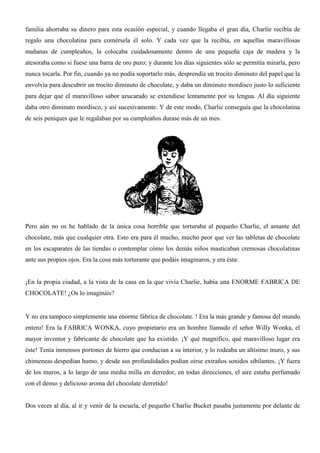 familia ahorraba su dinero para esta ocasión especial, y cuando llegaba el gran día, Charlie recibía de
regalo una chocolatina para comérsela él solo. Y cada vez que la recibía, en aquellas maravillosas
mañanas de cumpleaños, la colocaba cuidadosamente dentro de una pequeña caja de madera y la
atesoraba como si fuese una barra de oro puro; y durante los días siguientes sólo se permitía mirarla, pero
nunca tocarla. Por fin, cuando ya no podía soportarlo más, desprendía un trocito diminuto del papel que la
envolvía para descubrir un trocito diminuto de chocolate, y daba un diminuto mordisco justo lo suficiente
para dejar que el maravilloso sabor azucarado se extendiese lentamente por su lengua. Al día siguiente
daba otro diminuto mordisco, y así sucesivamente. Y de este modo, Charlie conseguía que la chocolatina
de seis peniques que le regalaban por su cumpleaños durase más de un mes.
Pero aún no os he hablado de la única cosa horrible que torturaba al pequeño Charlie, el amante del
chocolate, más que cualquier otra. Esto era para él mucho, mucho peor que ver las tabletas de chocolate
en los escaparates de las tiendas o contemplar cómo los demás niños masticaban cremosas chocolatinas
ante sus propios ojos. Era la cosa más torturante que podáis imaginaros, y era ésta:
¡En la propia ciudad, a la vista de la casa en la que vivía Charlie, había una ENORME FABRICA DE
CHOCOLATE! ¿Os lo imagináis?
Y no era tampoco simplemente una enorme fábrica de chocolate. ! Era la más grande y famosa del mundo
entero! Era la FABRICA WONKA, cuyo propietario era un hombre llamado el señor Willy Wonka, el
mayor inventor y fabricante de chocolate que ha existido. ¡Y qué magnífico, qué maravilloso lugar era
éste! Tenía inmensos portones de hierro que conducían a su interior, y lo rodeaba un altísimo muro, y sus
chimeneas despedían humo, y desde sus profundidades podían oírse extraños sonidos sibilantes. ¡Y fuera
de los muros, a lo largo de una media milla en derredor, en todas direcciones, el aire estaba perfumado
con el denso y delicioso aroma del chocolate derretido!
Dos veces al día, al ir y venir de la escuela, el pequeño Charlie Bucket pasaba justamente por delante de
 