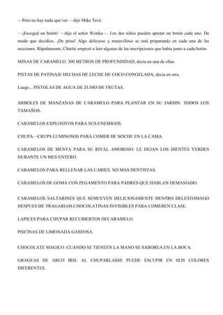 —Pero no hay nada que ver —dijo Mike Tevé.
—¡Escoged un botón! —dijo el señor Wonka—. Los dos niños pueden apretar un botón cada uno. De
modo que decidios. ¡De prisa! Algo delicioso y maravilloso se está preparando en cada una de las
secciones. Rápidamente, Charlie empezó a leer algunas de las inscripciones que había junto a cada botón.
MINAS DE CARAMELO. 300 METROS DE PROFUNDIDAD, decía en una de ellas.
PISTAS DE PATINAJE HECHAS DE LECHE DE COCO CONGELADA, decía en otra.
Luego... PISTOLAS DE AGUA DE ZUMO DE FRUTAS.
ARBOLES DE MANZANAS DE CARAMELO PARA PLANTAR EN SU JARDIN. TODOS LOS
TAMAÑOS.
CARAMELOS EXPLOSIVOS PARA SUS ENEMIGOS.
CHUPA—CRUPS LUMINOSOS PARA COMER DE NOCHE EN LA CAMA.
CARAMELOS DE MENTA PARA SU RIVAL AMOROSO. LE DEJAN LOS DIENTES VERDES
DURANTE UN MES ENTERO.
CARAMELOS PARA RELLENAR LAS CARIES. NO MAS DENTISTAS.
CARAMELOS DE GOMA CON PEGAMENTO PARA PADRES QUE HABLAN DEMASIADO.
CARAMELOS SALTARINES QUE SEMUEVEN DELICIOSAMENTE DENTRO DELESTOMAGO
DESPUES DE TRAGARLOS.CHOCOLATINAS INVISIBLES PARA COMEREN CLASE.
LAPICES PARA CHUPAR RECUBIERTOS DECARAMELO.
PISCINAS DE LIMONADA GASEOSA.
CHOCOLATE MAGICO. CUANDO SE TIENEEN LA MANO SE SABOREA EN LA BOCA.
GRAGEAS DE ARCO IRIS. AL CHUPARLASSE PUEDE ESCUPIR EN SEIS COLORES
DIFERENTES.
 