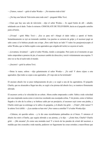 —¡Vamos, vamos! —gritó el señor Wonka—. ¡No tenemos todo el día!
—¿No hay una Sala de Televisión entre todo esto?—preguntó Mike Tevé.
—Claro que hay una sala de televisión —dijo el señor Wonka—. Es aquel botón de allí —añadió,
señalando con el dedo. Todos lo miraron. CHOCOLATE DE TELEVISION, decía en el pequeño cartelito
junto al botón.
—¡Vivaaa! —gritó Mike Tevé—. ¡Eso es para mí!—Alargó el dedo índice y apretó el botón.
Instantáneamente se oyó un tremendo zumbido. Las puertas se cerraron de golpe y el ascensor pegó un
salto como sí lo hubiese picado una avispa. ¡Pero saltó hacia un lado! Y todos los pasajeros(excepto el
señor Wonka, que se había cogido a una agarradera que colgaba del techo) se cayeron al suelo.
—¡Levantaos, levantaos! —gritó el señor Wonka, riendo a carcajadas. Pero justo en el momento en que
todos empezaban a ponerse de pie, el ascensor cambió de dirección y torció violentamente una esquina. Y
otra vez se fue al suelo todo el mundo.
—¡Socorro!—gritó la señora Tevé.
—Deme la mano, señora —dijo galantemente el señor Wonka—. ¡Ya está! Y ahora cójase a esta
agarradera. Que todos se cojan a una agarradera. ¡El viaje aún no ha terminado!
El anciano abuelo Joe se puso trabajosamente de pie y se cogió a una de las agarraderas. El pequeño
Charlie, que no alcanzaba a llegar tan alto, se cogió a las piernas del abuelo Joe y se mantuvo firmemente
aferrado.
El ascensor corría a la velocidad de un cohete. Ahora estaba empezando a subir. Subía a toda velocidad
por una empinada cuesta como si estuviese escalando una escarpada colina. Y de pronto, como si hubiese
llegado a lo alto de la colina y se hubiese caído por un precipicio, el ascensor cayó como una piedra, y
Charlie sintió que su estómago se le subía a la garganta, y el abuelo Joe gritó: —¡Yiipii! ¡Allá vamos! Y
la señora Tevé chilló: —¡Las cuerdas se han roto! ¡Nos vamos a estrellar! Y el señor Wonka dijo:
—Cálmese, mi querida señora —y le dio unas reconfortantes palmaditas en el brazo. Y entonces el
abuelo Joe miró a Charlie, que seguía aferrado a sus piernas, y le dijo: —¿Estás bien, Charlie? Charlie
gritó: —¡Me encanta! ¡Es como una montaña rusa! Y a través de las paredes de cristal del ascensor, a
medida que éste avanzaba a toda marcha, pudieron ver fugazmente las cosas extrañas y maravillosas que
 