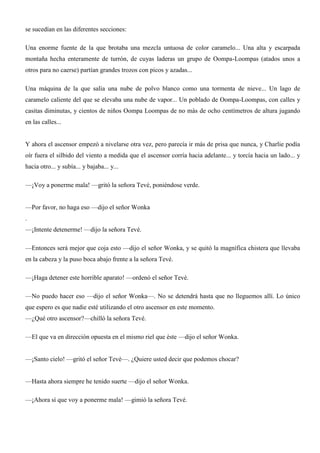 se sucedían en las diferentes secciones:
Una enorme fuente de la que brotaba una mezcla untuosa de color caramelo... Una alta y escarpada
montaña hecha enteramente de turrón, de cuyas laderas un grupo de Oompa-Loompas (atados unos a
otros para no caerse) partían grandes trozos con picos y azadas...
Una máquina de la que salía una nube de polvo blanco como una tormenta de nieve... Un lago de
caramelo caliente del que se elevaba una nube de vapor... Un poblado de Oompa-Loompas, con calles y
casitas diminutas, y cientos de niños Oompa Loompas de no más de ocho centímetros de altura jugando
en las calles...
Y ahora el ascensor empezó a nivelarse otra vez, pero parecía ir más de prisa que nunca, y Charlie podía
oír fuera el silbido del viento a medida que el ascensor corría hacia adelante... y torcía hacia un lado... y
hacia otro... y subía... y bajaba... y...
—¡Voy a ponerme mala! —gritó la señora Tevé, poniéndose verde.
—Por favor, no haga eso —dijo el señor Wonka
.
—¡Intente detenerme! —dijo la señora Tevé.
—Entonces será mejor que coja esto —dijo el señor Wonka, y se quitó la magnífica chistera que llevaba
en la cabeza y la puso boca abajo frente a la señora Tevé.
—¡Haga detener este horrible aparato! —ordenó el señor Tevé.
—No puedo hacer eso —dijo el señor Wonka—. No se detendrá hasta que no lleguemos allí. Lo único
que espero es que nadie esté utilizando el otro ascensor en este momento.
—¿Qué otro ascensor?—chilló la señora Tevé.
—El que va en dirección opuesta en el mismo riel que éste —dijo el señor Wonka.
—¡Santo cielo! —gritó el señor Tevé—. ¿Quiere usted decir que podemos chocar?
—Hasta ahora siempre he tenido suerte —dijo el señor Wonka.
—¡Ahora sí que voy a ponerme mala! —gimió la señora Tevé.
 