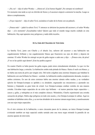 —¡No, no! —dijo el señor Wonka—. ¡Ahora no! ¡Casi hemos llegado! ¡No estropee mi sombrero!
Un momento más tarde se oyó un chirrido de frenos y el ascensor empezó a aminorar la marcha. Luego se
detuvo completamente.
—¡Vaya viajecito! —dijo el señor Tevé, secándose el sudor de la frente con un pañuelo.
—¡Nunca más! —jadeó la señora Tevé. Y entonces se abrieron las puertas del ascensor y el señor Wonka
dijo: —¡Un momento! ¡Escuchadme todos! Quiero que todo el mundo tenga mucho cuidado en esta
habitación. Hay aquí aparatos muy peligrosos y nadie debe tocarlos.
26 La Sala del Chocolate de Televisión
La familia Tevé, junto con Charlie y el abuelo Joe, salieron del ascensor a una habitación tan
cegadoramente brillante y tan cegadoramente blanca que fruncieron sus ojos de dolor y dejaron de
caminar. El señor Wonka les entregó un par de gafas negras a cada uno y dijo: —¡Poneos esto, de prisa!
¡Y no os las quitéis aquí dentro! ¡Esta luz podría cegaros!
En cuanto Charlie se hubo puesto las gafas negras, pudo mirar cómodamente alrededor. Lo que vio fue
una habitación larga y estrecha. La habitación estaba toda pintada de blanco. Hasta el suelo era blanco, y
no había una mota de polvo por ningún sitio. Del techo colgaban unas enormes lámparas que bañaban la
habitación con una brillante luz blanco—azulada. La habitación estaba completamente desnuda, excepto a
ambos extremos. En uno de estos extremos había una enorme cámara sobre ruedas, y un verdadero
ejército de Oompa-Loompas se apiñaba a su alrededor, engrasando sus mecanismos y ajustando sus
botones y limpiando su gran lente de cristal. Los Oompa-Loompas estaban vestidos de una manera
extraña. Llevaban trajes espaciales de un color rojo brillante —al menos parecían trajes espaciales—,
cascos y gafas, y trabajaban en el más completo silencio. Mirándoles, Charlie experimentó una extraña
sensación de peligro. Había algo peligroso en todo este asunto, y los Oompa-Loompas lo sabían. Aquí no
cantaban ni hablaban entre ellos, y se movían alrededor de la enorme cámara negra lenta y cautelosamente
con sus rojos trajes espaciales.
En el otro extremo de la habitación, a unos cincuenta pasos de la cámara, un único Oompa-Loompa
(vistiendo también un traje espacial) estaba sentado ante una mesa negra mirando la pantalla de un
enorme aparato de televisión.
 