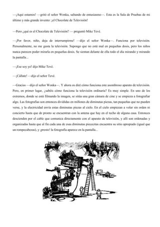 —¡Aquí estamos! —gritó el señor Wonka, saltando de entusiasmo—. Esta es la Sala de Pruebas de mi
último y más grande invento: ¡el Chocolate de Televisión!
—Pero ¿qué es el Chocolate de Televisión? — preguntó Mike Tevé.
—¡Por favor, niño, deja de interrumpirme! —dijo el señor Wonka—. Funciona por televisión.
Personalmente, no me gusta la televisión. Supongo que no está mal en pequeñas dosis, pero los niños
nunca parecen poder mirarla en pequeñas dosis. Se sientan delante de ella todo el día mirando y mirando
la pantalla...
—¡Ese soy yo! dijo Mike Tevé.
—¡Cállate! —dijo el señor Tevé.
—Gracias —dijo el señor Wonka—. Y ahora os diré cómo funciona este asombroso aparato de televisión.
Pero, en primer lugar, ¿sabéis cómo funciona la televisión ordinaria? Es muy simple. En uno de los
extremos, donde se está filmando la imagen, se sitúa una gran cámara de cine y se empieza a fotografiar
algo. Las fotografías son entonces divididas en millones de diminutas piezas, tan pequeñas que no pueden
verse, y la electricidad envía estas diminutas piezas al cielo. En el cielo empiezan a volar sin orden ni
concierto hasta que de pronto se encuentran con la antena que hay en el techo de alguna casa. Entonces
descienden por el cable que comunica directamente con el aparato de televisión, y allí son ordenadas y
organizadas hasta que al fin cada una de esas diminutas piececitas encuentra su sitio apropiado (igual que
un rompecabezas), y ¡presto! la fotografía aparece en la pantalla...
 