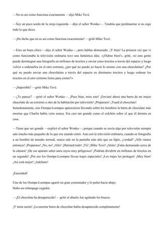 —No es así como funciona exactamente —dijo Mike Tevé.
—Soy un poco sordo de la oreja izquierda —dijo el señor Wonka—. Tendrás que perdonarme si no oigo
todo lo que dices.
—¡He dicho que no es así como funciona exactamente! —gritó Mike Tevé.
—Eres un buen chico —dijo el señor Wonka—, pero hablas demasiado. ¡Y bien! La primera vez que vi
como funcionaba la televisión ordinaria tuve una fantástica idea. «¡Oídme bien!», grité, «si esta gente
puede desintegrar una fotografía en millones de trocitos y enviar estos trocitos a través del espacio y luego
volver a ordenarlos en el otro extremo, ¿por qué no puedo yo hacer lo mismo con una chocolatina? ¿Por
qué no puedo enviar una chocolatina a través del espacio en diminutos trocitos y luego ordenar los
trocitos en el otro extremo listos para comer?»
—¡Imposible! —gritó Mike Tevé.
—¿Te parece? —gritó el señor Wonka—. ¡Pues bien, mira esto! ¡Enviaré ahora una barra de mi mejor
chocolate de un extremo a otro de la habitación por televisión! ¡Preparaos! ¡Traed el chocolate!
Inmediatamente, seis Oompa-Loompas aparecieron llevando sobre los hombros la barra de chocolate más
enorme que Charlie había visto nunca. Era casi tan grande como el colchón sobre el que él dormía en
casa.
—Tiene que ser grande —explicó el señor Wonka—, porque cuando se envía algo por televisión siempre
sale mucho más pequeño de lo que era cuando entró. Aun con la televisión ordinaria, cuando se fotografía
a un hombre de tamaño normal, nunca sale en la pantalla más alto que un lápiz, ¿verdad? ¡Allá vamos
entonces! ¡Preparaos! ¡No, no! ¡Alto! ¡Detened todo! ¡Tú! ¡Mike Tevé! ¡Atrás! ¡Estás demasiado cerca de
la cámara! ¡De ese aparato salen unos rayos muy peligrosos! ¡Podrían dividirte en millones de trocitos en
un segundo! ¡Por eso los Oompa-Loompas llevan trajes espaciales! ¡Los trajes les protegen! ¡Muy bien!
¡Así está mejor! ¡Adelante!
¡Encended!
Uno de los Oompa-Loompas agarró un gran conmutador y lo pulsó hacia abajo.
Hubo un relámpago cegador.
—¡El chocolate ha desaparecido! —gritó el abuelo Joe agitando los brazos.
¡Y tenía razón! ¡La enorme barra de chocolate había desaparecido completamente!
 