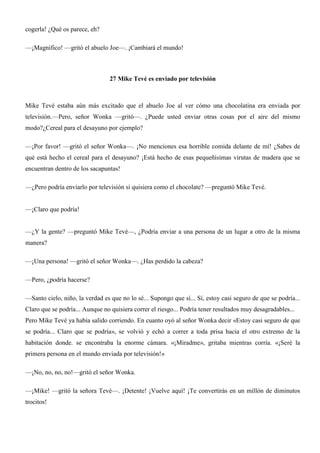 cogerla! ¿Qué os parece, eh?
—¡Magnífico! —gritó el abuelo Joe—. ¡Cambiará el mundo!
27 Mike Tevé es enviado por televisión
Mike Tevé estaba aún más excitado que el abuelo Joe al ver cómo una chocolatina era enviada por
televisión.—Pero, señor Wonka —gritó—. ¿Puede usted enviar otras cosas por el aire del mismo
modo?¿Cereal para el desayuno por ejemplo?
—¡Por favor! —gritó el señor Wonka—. ¡No menciones esa horrible comida delante de mí! ¿Sabes de
qué está hecho el cereal para el desayuno? ¡Está hecho de esas pequeñísimas virutas de madera que se
encuentran dentro de los sacapuntas!
—¿Pero podría enviarlo por televisión si quisiera como el chocolate? —preguntó Mike Tevé.
—¡Claro que podría!
—¿Y la gente? —preguntó Mike Tevé—, ¿Podría enviar a una persona de un lugar a otro de la misma
manera?
—¡Una persona! —gritó el señor Wonka—. ¿Has perdido la cabeza?
—Pero, ¿podría hacerse?
—Santo cielo, niño, la verdad es que no lo sé... Supongo que sí... Sí, estoy casi seguro de que se podría...
Claro que se podría... Aunque no quisiera correr el riesgo... Podría tener resultados muy desagradables...
Pero Mike Tevé ya había salido corriendo. En cuanto oyó al señor Wonka decir «Estoy casi seguro de que
se podría... Claro que se podría», se volvió y echó a correr a toda prisa hacia el otro extremo de la
habitación donde. se encontraba la enorme cámara. «¡Miradme», gritaba mientras corría. «¡Seré la
primera persona en el mundo enviada por televisión!»
—¡No, no, no, no!—gritó el señor Wonka.
—¡Mike! —gritó la señora Tevé—. ¡Detente! ¡Vuelve aquí! ¡Te convertirás en un millón de diminutos
trocitos!
 