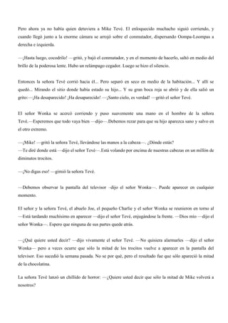 Pero ahora ya no había quien detuviera a Mike Tevé. El enloquecido muchacho siguió corriendo, y
cuando llegó junto a la enorme cámara se arrojó sobre el conmutador, dispersando Oompa-Loompas a
derecha e izquierda.
—¡Hasta luego, cocodrilo! —gritó, y bajó el conmutador, y en el momento de hacerlo, saltó en medio del
brillo de la poderosa lente. Hubo un relámpago cegador. Luego se hizo el silencio.
Entonces la señora Tevé corrió hacia él... Pero separó en seco en medio de la habitación... Y allí se
quedó... Mirando el sitio donde había estado su hijo... Y su gran boca roja se abrió y de ella salió un
grito:—¡Ha desaparecido! ¡Ha desaparecido! —¡Santo cielo, es verdad! —gritó el señor Tevé.
El señor Wonka se acercó corriendo y puso suavemente una mano en el hombro de la señora
Tevé.—Esperemos que todo vaya bien —dijo—.Debemos rezar para que su hijo aparezca sano y salvo en
el otro extremo.
—¡Mike! —gritó la señora Tevé, llevándose las manos a la cabeza—. ¿Dónde estás?
—Te diré donde está —dijo el señor Tevé—.Está volando por encima de nuestras cabezas en un millón de
diminutos trocitos.
—¡No digas eso! —gimió la señora Tevé.
—Debemos observar la pantalla del televisor –dijo el señor Wonka—. Puede aparecer en cualquier
momento.
El señor y la señora Tevé, el abuelo Joe, el pequeño Charlie y el señor Wonka se reunieron en torno al
—Está tardando muchísimo en aparecer —dijo el señor Tevé, enjugándose la frente. —Dios mío —dijo el
señor Wonka—. Espero que ninguna de sus partes quede atrás.
—¿Qué quiere usted decir? —dijo vivamente el señor Tevé. —No quisiera alarmarles —dijo el señor
Wonka— pero a veces ocurre que sólo la mitad de los trocitos vuelve a aparecer en la pantalla del
televisor. Eso sucedió la semana pasada. No se por qué, pero el resultado fue que sólo apareció la mitad
de la chocolatina.
La señora Tevé lanzó un chillido de horror: —¿Quiere usted decir que sólo la mitad de Mike volverá a
nosotros?
 