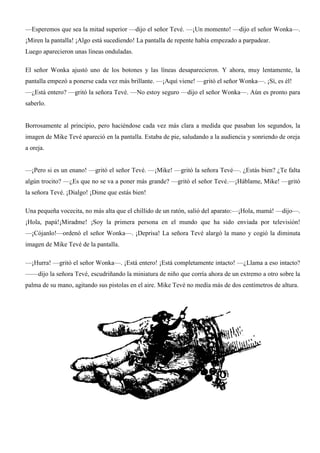 —Esperemos que sea la mitad superior —dijo el señor Tevé. —¡Un momento! —dijo el señor Wonka—.
¡Miren la pantalla! ¡Algo está sucediendo! La pantalla de repente había empezado a parpadear.
Luego aparecieron unas líneas onduladas.
El señor Wonka ajustó uno de los botones y las líneas desaparecieron. Y ahora, muy lentamente, la
pantalla empezó a ponerse cada vez más brillante. —¡Aquí viene! —gritó el señor Wonka—. ¡Sí, es él!
—¿Está entero? —gritó la señora Tevé. —No estoy seguro —dijo el señor Wonka—. Aún es pronto para
saberlo.
Borrosamente al principio, pero haciéndose cada vez más clara a medida que pasaban los segundos, la
imagen de Mike Tevé apareció en la pantalla. Estaba de pie, saludando a la audiencia y sonriendo de oreja
a oreja.
—¡Pero si es un enano! —gritó el señor Tevé. —¡Mike! —gritó la señora Tevé—. ¿Estás bien? ¿Te falta
algún trocito? —¿Es que no se va a poner más grande? —gritó el señor Tevé.—¡Háblame, Mike! —gritó
la señora Tevé. ¡Dialgo! ¡Dime que estás bien!
Una pequeña vocecita, no más alta que el chillido de un ratón, salió del aparato:—¡Hola, mamá! —dijo—.
¡Hola, papá!¡Miradme! ¡Soy la primera persona en el mundo que ha sido enviada por televisión!
—¡Cójanlo!—ordenó el señor Wonka—. ¡Deprisa! La señora Tevé alargó la mano y cogió la diminuta
imagen de Mike Tevé de la pantalla.
—¡Hurra! —gritó el señor Wonka—. ¡Está entero! ¡Está completamente intacto! —¿Llama a eso intacto?
——dijo la señora Tevé, escudriñando la miniatura de niño que corría ahora de un extremo a otro sobre la
palma de su mano, agitando sus pistolas en el aire. Mike Tevé no medía más de dos centímetros de altura.
 