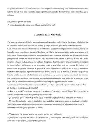 las puertas de la fábrica. Y cada vez que lo hacía empezaba a caminar muy, muy lentamente, manteniendo
la nariz elevada en el aire, y aspiraba largas y profundas bocanadas del maravilloso olor a chocolate que le
rodeaba.
¡Ah, cómo le gustaba ese olor!
¡Y cómo deseaba poder entrar en la fábrica para ver cómo era!
2 La fábrica del Sr. Willy Wonka
Por las noches, después de haber terminado su aguada sopa de repollo, Charlie iba siempre a la habitación
de los cuatro abuelos para escuchar sus cuentos, y luego, más tarde, para darles las buenas noches.
Cada uno de estos ancianos tenía más de noventa años. Estaban tan arrugados como ciruelas pasas y tan
huesudos como esqueletos, y durante el día, hasta que Charlie hacía su aparición, yacían acurrucados en la
única cama, dos en cada extremo, con gorros de dormir para conservar abrigadas sus cabezas, dormitando
para pasar el tiempo, sin nada que hacer. Pero en cuanto oían abrirse la puerta y la voz de Charlie
diciendo «Buenas noches, abuelo Joe y abuela Josephine, abuelo George y abuela Georgina», los cuatro
se incorporaban rápidamente, y sus arrugadas caras se encendían con una sonrisa de placer, y la
conversación empezaba. Adoraban al pequeño Charlie. El era la única alegría de su vida, y sus visitas
nocturnas eran algo que esperaban ilusionados durante todo el día. A menudo, la madre y el padre de
Charlie acudían también a la habitación y se quedaban de pie junto a la puerta, escuchando las historias
que contaban los ancianos, y así, durante una media hora cada noche, esta habitación se convertía en un
lugar feliz, y la familia entera conseguía olvidar que era pobre y pasaba mucha hambre.
Una noche, cuando Charlie entró a ver a sus abuelos, les dijo:—¿Es verdad que la Fábrica de Chocolate
de Wonka es la más grande del mundo?
—¿Que sí es verdad? —gritaron los cuatro al unísono— ¡Claro que es verdad! Santo Cielo, ¿es que no lo
sabías? ¡Es cincuenta veces más grande que cualquier otra!
—¿Y es verdad que el señor Willy Wonka es el fabricante de chocolate más inteligente del mundo?
—Mi querido muchacho —dijo el abuelo Joe, incorporándose un poco más sobre su almohada—¡el señor
Willv Wonka es el fabricante de chocolate más asombroso, más fantástico, más extraordinario que el
mundo ha conocido! ¡Creí que todos lo sabían!
—Yo sabía que era famoso, abuelo Joe, y sabía que era muy inteligente...
—¡Inteligente! —gritó el anciano—. ¡Es más que eso! ¡Es un mago del chocolate! ¡Puede hacer cualquier
cosa, todo lo que quiera! ¿No es verdad, queridos?
 
