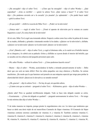 —¡Ha encogido!—dijo el señor Tevé. —¡Claro que ha encogido! —dijo el señor Wonka—. ¿Qué
esperaban? —¡Esto es terrible! ——gimió la señora Tevé. ¿Qué vamos a hacer? Y el señor Tevé
dijo:—¡No podemos enviarlo así a la escuela! ¡Le pisarán! ¡Le aplastarán! —¡No podrá hacer nada!
—gritó la señora Tevé.
—¡Sí que podré! —chilló la vocecita de Mike Tevé—. ¡Podré ver la televisión!
—¡Nunca más! ——rugió el señor Tevé—. ¡Tiraré el aparato de televisión por la ventana en cuanto
lleguemos a casa! ¡Ya estoy harto de la televisión!
Al oír esto, Mike Tevé cogió una tremenda rabieta. Empezó a saltar como loco sobre la palma de la mano
de su madre, chillando y gritando e intentando morder le los dedos. «¡Quiero ver la televisión!», chillaba.
«¡Quiero ver la televisión! ¡Quiero ver la televisión! ¡Quiero ver la televisión!»
—¡Ven! ¡Dámelo a mí! —dijo el señor Tevé, y cogió al diminuto niño, se lo metió en el bolsillo interior
de su chaqueta y lo cubrió con su pañuelo. Gritos y chillidos se oyeron desde el interior del bolsillo, que
se sacudía con los esfuerzos del pequeño prisionero para salir.
—Oh, señor Wonka —sollozó la señora Tevé—. ¿Cómo podremos hacerle crecer?
—Bueno —dijo el señor— Wonka, acariciándose la barba y mirando pensativamente al techo—. Debo
decir que eso será un tanto difícil. Pero los niños pequeños son muy elásticos y flexibles. Se estiran
muchísimo. ¡De modo que lo que haremos será ponerlo en una máquina especial que tengo para probar la
elasticidad del chicle! ¡Quizá eso lo devuelva a su tamaño normal!
—¡Oh, gracias! —dijo la señora Tevé. —No hay de qué, mi querida señora.
—¿Cuánto cree que se estirará —preguntó el señor Tevé. —Kilómetros, quizá —dijo el señor Wonka—.
¿Quién sabe? Pero se quedará terriblemente delgado. Todo se hace más delgado cuando se estira.
—Exactamente. —¿Cómo de delgado se quedará? —preguntó ansiosamente la señora Tevé. —No tengo
la más mínima idea dijo el señor Wonka—.
Y de todas maneras no importa, porque pronto le engordaremos otra vez. Lo único que tendremos que
hacer es darle una dosis triple de mi maravilloso Caramelo de Súper vitaminas. El Caramelo de Súper
vitaminas contiene enormes cantidades de vitamina A y vitamina B. También contiene vitamina C,
vitamina D, vitamina E, vitamina F, vitamina G, vitamina I, vitamina J, vitamina K, vitamina L, vitamina
M, vitamina N, vitamina O, vitamina P, vitamina Q, vitamina R, vitamina T, vitamina U, vitamina W,
 
