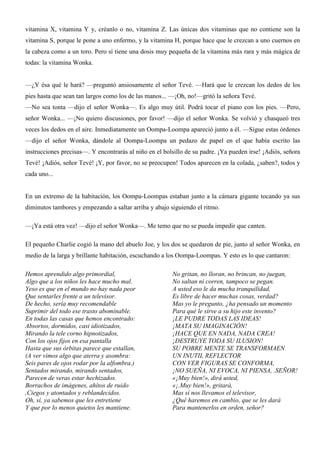 vitamina X, vitamina Y y, créanlo o no, vitamina Z. Las únicas dos vitaminas que no contiene son la
vitamina S, porque le pone a uno enfermo, y la vitamina H, porque hace que le crezcan a uno cuernos en
la cabeza como a un toro. Pero sí tiene una dosis muy pequeña de la vitamina más rara y más mágica de
todas: la vitamina Wonka.
—¿Y ésa qué le hará? —preguntó ansiosamente el señor Tevé. —Hará que le crezcan los dedos de los
pies hasta que sean tan largos como los de las manos... —¡Oh, no!—gritó la señora Tevé.
—No sea tonta —dijo el señor Wonka—. Es algo muy útil. Podrá tocar el piano con los pies. —Pero,
señor Wonka... —¡No quiero discusiones, por favor! —dijo el señor Wonka. Se volvió y chasqueó tres
veces los dedos en el aire. Inmediatamente un Oompa-Loompa apareció junto a él. —Sigue estas órdenes
—dijo el señor Wonka, dándole al Oompa-Loompa un pedazo de papel en el que había escrito las
instrucciones precisas—. Y encontrarás al niño en el bolsillo de su padre. ¡Ya pueden irse! ¡Adiós, señora
Tevé! ¡Adiós, señor Tevé! ¡Y, por favor, no se preocupen! Todos aparecen en la colada, ¿saben?, todos y
cada uno...
En un extremo de la habitación, los Oompa-Loompas estaban junto a la cámara gigante tocando ya sus
diminutos tambores y empezando a saltar arriba y abajo siguiendo el ritmo.
—¡Ya está otra vez! —dijo el señor Wonka—. Me temo que no se pueda impedir que canten.
El pequeño Charlie cogió la mano del abuelo Joe, y los dos se quedaron de pie, junto al señor Wonka, en
medio de la larga y brillante habitación, escuchando a los Oompa-Loompas. Y esto es lo que cantaron:
Hemos aprendido algo primordial,
Algo que a los niños les hace mucho mal.
Yeso es que en el mundo no hay nada peor
Que sentarles frente a un televisor.
De hecho, sería muy recomendable
Suprimir del todo ese trasto abominable.
En todas las casas que hemos encontrado:
Absortos, dormidos, casi idiotizados,
Mirando la tele corno hipnotizados,
Con los ojos fijos en esa pantalla
Hasta que sus órbitas parece que estallan,
(A ver vimos algo que aterra y asombra:
Seis pares de ojos rodar por la alfombra.)
Sentados mirando, mirando sentados,
Parecen de veras estar hechizados.
Borrachos de imágenes, ahítos de ruido
,Ciegos y atontados y reblandecidos.
Oh, sí, ya sabemos que les entretiene
Y que por lo menos quietos les mantiene.
No gritan, no lloran, no brincan, no juegan,
No saltan ni corren, tampoco se pegan.
A usted eso le da mucha tranquilidad,
Es libre de hacer muchas cosas, verdad?
Mas yo le pregunto, ¿ha pensado un momento
Para qué le sirve a su hijo este invento?
¡LE PUDRE TODAS LAS IDEAS!
¡MATA SU IMAGINACIÓN!
¡HACE QUE EN NADA, NADA CREA!
¡DESTRUYE TODA SU ILUSION!
SU POBRE MENTE SE TRANSFORMAEN
UN INUTIL REFLECTOR
CON VER FIGURAS SE CONFORMA,
¡NO SUEÑA, NI EVOCA, NI PIENSA, .SEÑOR!
«¡Muy bien!», dirá usted,
«¡.Muy bien!», gritará,
Mas sí nos llevamos el televisor,
¿Qué haremos en cambio, que se les dará
Para mantenerlos en orden, señor?
 