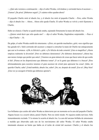 —¿Qué sala veremos a continuación —dijo el señor Wonka, volviéndose y corriendo hacia el ascensor—.
¡Vamos! ¡De prisa! ¡Debernos seguir! ¿Y cuántos niños quedan ahora?
El pequeño Charlie miró al abuelo Joe, y el abuelo Joe miró al pequeño Charlie —Pero, señor Wonka
—dijo el abuelo Joe—. Ahora... Ahora sólo queda Charlie. El señor Wonka se volvió y miró fijamente a
Charlie.
Hubo un silencio. Charlie se quedó donde estaba, sujetando firmemente la mano del abuelo Joe.
—¿Quiere usted decir que sólo queda uno? — dijo el señor Wonka, fingiéndose sorprendido. —Pues sí
—dijo Charlie—. Sí.
De golpe, el señor Wonka estalló de entusiasmo. «¡Pero, mi querido muchacho», gritó, «eso significa que
has ganado tú!». Salió corriendo del ascensor y empezó a estrechar la mano de Charlie tan enérgicamente
que casi se la arranca. «¡Oh, te felicito!», gritó. «¡Te felicito de todo corazón! ¡Esto es magnífico! ¡Ahora
empieza realmente la diversión! ¡Pero no debemos demorarnos! ¡No debemos demorarnos! ¡Ahora hay
aun menos tiempo que perder que antes! ¡Tenemos un gran número de cosas que hacer antes de que acabe
el día! ¡Piensa en las disposiciones que debemos tomar! ¡Y en la gente que debemos ir a buscar! ¡Pero
afortunadamente para nosotros tenemos el gran ascensor de cristal para apresurar las cosas! ¡Sube, mí
querido Charlie, sube! ¡Usted también, abuelo Joe, señor! ¡No, no, después de usted! ¡Eso es! ¡Muy bien!
¡Esta vez yo escogeré el botón que debemos apretar!»
Los brillantes ojos azules del señor Wonka se detuvieron por un momento en la cara del pequeño Charlie.
Alguna locura va a ocurrir ahora, pensó Charlie. Pero no sintió miedo. Ni siquiera estaba nervioso. Sólo
tremendamente excitado. Y lo mismo le ocurría al abuelo Joe. La cara del anciano brillaba de entusiasmo
a medida que observaba cada uno de los movimientos del señor Wonka. El señor Wonka estaba
intentando alcanzar un botón que había en el techo de cristal del ascensor. Charlie y el abuelo Joe
 