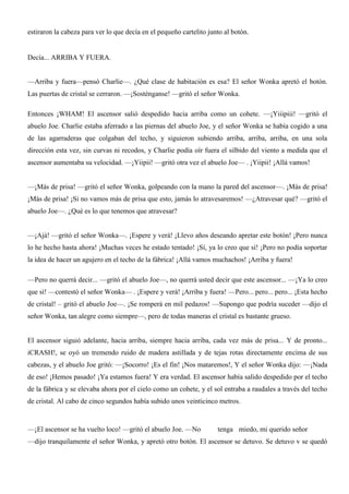 estiraron la cabeza para ver lo que decía en el pequeño cartelito junto al botón.
Decía... ARRIBA Y FUERA.
—Arriba y fuera—pensó Charlie—. ¿Qué clase de habitación es esa? El señor Wonka apretó el botón.
Las puertas de cristal se cerraron. —¡Sosténganse! —gritó el señor Wonka.
Entonces ¡WHAM! El ascensor salió despedido hacia arriba como un cohete. —¡Yiiipiii! —gritó el
abuelo Joe. Charlie estaba aferrado a las piernas del abuelo Joe, y el señor Wonka se había cogido a una
de las agarraderas que colgaban del techo, y siguieron subiendo arriba, arriba, arriba, en una sola
dirección esta vez, sin curvas ni recodos, y Charlie podía oír fuera el silbido del viento a medida que el
ascensor aumentaba su velocidad. —¡Yiipii! —gritó otra vez el abuelo Joe— . ¡Yiipii! ¡Allá vamos!
—¡Más de prisa! —gritó el señor Wonka, golpeando con la mano la pared del ascensor—. ¡Más de prisa!
¡Más de prisa! ¡Si no vamos más de prisa que esto, jamás lo atravesaremos! —¿Atravesar qué? —gritó el
abuelo Joe—. ¿Qué es lo que tenemos que atravesar?
—¡Ajá! —gritó el señor Wonka—. ¡Espere y verá! ¡Llevo años deseando apretar este botón! ¡Pero nunca
lo he hecho hasta ahora! ¡Muchas veces he estado tentado! ¡Sí, ya lo creo que sí! ¡Pero no podía soportar
la idea de hacer un agujero en el techo de la fábrica! ¡Allá vamos muchachos! ¡Arriba y fuera!
—Pero no querrá decir... —gritó el abuelo Joe—, no querrá usted decir que este ascensor... —¡Ya lo creo
que sí! —contestó el señor Wonka— . ¡Espere y verá! ¡Arriba y fuera! —Pero... pero... pero... ¡Esta hecho
de cristal! – gritó el abuelo Joe—. ¡Se romperá en mil pedazos! —Supongo que podría suceder —dijo el
señor Wonka, tan alegre como siempre—, pero de todas maneras el cristal es bastante grueso.
El ascensor siguió adelante, hacia arriba, siempre hacia arriba, cada vez más de prisa... Y de pronto...
iCRASH!, se oyó un tremendo ruido de madera astillada y de tejas rotas directamente encima de sus
cabezas, y el abuelo Joe gritó: —¡Socorro! ¡Es el fin! ¡Nos mataremos!, Y el señor Wonka dijo: —¡Nada
de eso! ¡Hemos pasado! ¡Ya estamos fuera! Y era verdad. El ascensor había salido despedido por el techo
de la fábrica y se elevaba ahora por el cielo como un cohete, y el sol entraba a raudales a través del techo
de cristal. Al cabo de cinco segundos había subido unos veinticinco metros.
—¡El ascensor se ha vuelto loco! —gritó el abuelo Joe. —No tenga miedo, mi querido señor
—dijo tranquilamente el señor Wonka, y apretó otro botón. El ascensor se detuvo. Se detuvo v se quedó
 