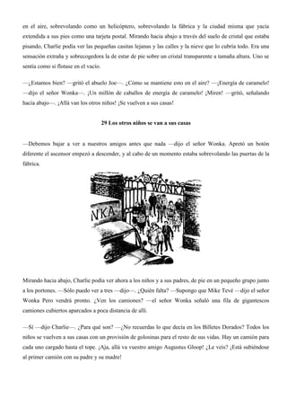 en el aire, sobrevolando como un helicóptero, sobrevolando la fábrica y la ciudad misma que yacía
extendida a sus pies como una tarjeta postal. Mirando hacia abajo a través del suelo de cristal que estaba
pisando, Charlie podía ver las pequeñas casitas lejanas y las calles y la nieve que lo cubría todo. Era una
sensación extraña y sobrecogedora la de estar de pie sobre un cristal transparente a tamaña altura. Uno se
sentía como si flotase en el vacío.
—¿Estamos bien? —gritó el abuelo Joe—. ¿Cómo se mantiene esto en el aire? —¡Energía de caramelo!
—dijo el señor Wonka—. ¡Un millón de caballos de energía de caramelo! ¡Miren! —gritó, señalando
hacia abajo—. ¡Allá van los otros niños! ¡Se vuelven a sus casas!
29 Los otros niños se van a sus casas
—Debemos bajar a ver a nuestros amigos antes que nada —dijo el señor Wonka. Apretó un botón
diferente el ascensor empezó a descender, y al cabo de un momento estaba sobrevolando las puertas de la
fábrica.
Mirando hacia abajo, Charlie podía ver ahora a los niños y a sus padres, de pie en un pequeño grupo junto
a los portones. —Sólo puedo ver a tres —dijo—. ¿Quién falta? —Supongo que Mike Tevé —dijo el señor
Wonka Pero vendrá pronto. ¿Ven los camiones? —el señor Wonka señaló una fila de gigantescos
camiones cubiertos aparcados a poca distancia de allí.
—Sí —dijo Charlie—. ¿Para qué son? —¿No recuerdas lo que decía en los Billetes Dorados? Todos los
niños se vuelven a sus casas con un provisión de golosinas para el resto de sus vidas. Hay un camión para
cada uno cargado hasta el tope. ¡Aja, allá va vuestro amigo Augustus Gloop! ¿Le veis? ¡Está subiéndose
al primer camión con su padre y su madre!
 