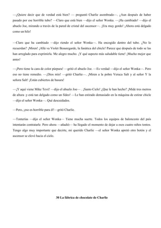 —¿Quiere decir que de verdad está bien? — preguntó Charlie asombrado—. ¿Aun después de haber
pasado por ese horrible tubo? —Claro que está bien —dijo el señor Wonka. —¡Ha cambiado! —dijo el
abuelo Joe, mirando a través de la pared de cristal del ascensor—. ¡Era muy gordo! ¡Ahora está delgado
como un hilo!
—Claro que ha cambiado —dijo riendo el señor Wonka—. Ha encogido dentro del tubo. ¿No lo
recuerdan? ¡Miren! ¡Allá va Violet Beauregarde, la fanática del chicle! Parece que después de todo se las
han arreglado para exprimirla. Me alegro mucho. ¡Y qué aspecto más saludable tiene! ¡Mucho mejor que
antes!
—¡Pero tiene la cara de color púrpura! —gritó el abuelo Joe. —Es verdad —dijo el señor Wonka—. Pero
eso no tiene remedio. —¡Dios mío! —gritó Charlie—. ¡Miren a la pobre Veruca Salt y al señor Y la
señora Salt! ¡Están cubiertos de basura!
—¡Y aquí viene Mike Tevé! —dijo el abuelo Joe— . ¡Santo Cielo! ¿Que le han hecho? ¡Mide tres metros
de altura .y está tan delgado como un fideo! —Le han estirado demasiado en la máquina de estirar chicle
—dijo el señor Wonka—. Qué descuidados.
—Pero, ¡eso es horrible para él!—gritó Charlie.
—Tonterías —dijo el señor Wonka— Tiene mucha suerte. Todos los equipos de baloncesto del país
intentarán contratarle. Pero ahora —añadió— ha llegado el momento de dejar a esos cuatro niños tontos.
Tengo algo muy importante que decirte, mi querido Charlie —el señor Wonka apretó otro botón y el
ascensor se elevó hacia el cielo.
30 La fábrica de chocolate de Charlie
 