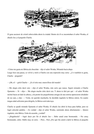 El gran ascensor de cristal sobrevolaba ahora la ciudad. Dentro de él se encontraban el señor Wonka, el
abuelo Joe y el pequeño Charlie.
- Cómo me gusta mi fábrica de chocolate – dijo el señor Wonka. Mirando hacia abajo.
Luego hizo una pausa, se volvió y miró a Charlie con una expresión muy seria-. ¿A ti también te gusta,
Charlie – preguntó?
—¡Oh, sí! —gritó Charlie—. ¡Es el sitio mar; maravilloso del mundo!
—Me alegra oírte decir esto —dijo el señor Wonka, más serio que nunca. Siguió mirando a Charlie
fijamente—. Sí —dijo—. Me alegra mucho oírte decir eso. Y ahora te diré por qué —el señor Wonka
inclinó hacia un lado la cabeza, y de pronto las pequeñísimas arrugas de una sonrisa aparecieron alrededor
de sus ojos, y dijo —: Verás, mi querido muchacho, he decidido regalarte la fábrica entera. En cuanto
tengas edad suficiente para dirigirla, la fábrica será toda tuya.
Charlie se quedó mirando fijamente al señor Wonka. El abuelo Joe abrió la boca para hablar, pero no
logró articular palabra. —Es verdad —dijo el señor Wonka, sonriendo ahora abiertamente—. Quiero
regalarte, esta fábrica. Estás de acuerdo, ¿verdad?
—¿Regalársela? —logró decir por fin el abuelo Joe—. Debe usted estar bromeando. —No estoy
bromeando, señor. Hablo muy en serio. —Pero... Pero ¿Por qué iba usted a darle la fábrica al pequeño
 