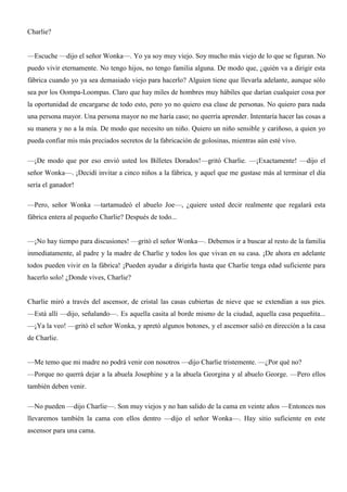 Charlie?
—Escuche —dijo el señor Wonka—. Yo ya soy muy viejo. Soy mucho más viejo de lo que se figuran. No
puedo vivir eternamente. No tengo hijos, no tengo familia alguna. De modo que, ¿quién va a dirigir esta
fábrica cuando yo ya sea demasiado viejo para hacerlo? Alguien tiene que llevarla adelante, aunque sólo
sea por los Oompa-Loompas. Claro que hay miles de hombres muy hábiles que darían cualquier cosa por
la oportunidad de encargarse de todo esto, pero yo no quiero esa clase de personas. No quiero para nada
una persona mayor. Una persona mayor no me haría caso; no querría aprender. Intentaría hacer las cosas a
su manera y no a la mía. De modo que necesito un niño. Quiero un niño sensible y cariñoso, a quien yo
pueda confiar mis más preciados secretos de la fabricación de golosinas, mientras aún esté vivo.
—¡De modo que por eso envió usted los Billetes Dorados!—gritó Charlie. —¡Exactamente! —dijo el
señor Wonka—. ¡Decidí invitar a cinco niños a la fábrica, y aquel que me gustase más al terminar el día
sería el ganador!
—Pero, señor Wonka —tartamudeó el abuelo Joe—, ¿quiere usted decir realmente que regalará esta
fábrica entera al pequeño Charlie? Después de todo...
—¡No hay tiempo para discusiones! —gritó el señor Wonka—. Debemos ir a buscar al resto de la familia
inmediatamente, al padre y la madre de Charlie y todos los que vivan en su casa. ¡De ahora en adelante
todos pueden vivir en la fábrica! ¡Pueden ayudar a dirigirla hasta que Charlie tenga edad suficiente para
hacerlo solo! ¿Donde vives, Charlie?
Charlie miró a través del ascensor, de cristal las casas cubiertas de nieve que se extendían a sus pies.
—Está allí —dijo, señalando—. Es aquella casita al borde mismo de la ciudad, aquella casa pequeñita...
—¡Ya la veo! —gritó el señor Wonka, y apretó algunos botones, y el ascensor salió en dirección a la casa
de Charlie.
—Me temo que mi madre no podrá venir con nosotros —dijo Charlie tristemente. —¿Por qué no?
—Porque no querrá dejar a la abuela Josephine y a la abuela Georgina y al abuelo George. —Pero ellos
también deben venir.
—No pueden —dijo Charlie—. Son muy viejos y no han salido de la cama en veinte años —Entonces nos
llevaremos también la cama con ellos dentro —dijo el señor Wonka—. Hay sitio suficiente en este
ascensor para una cama.
 