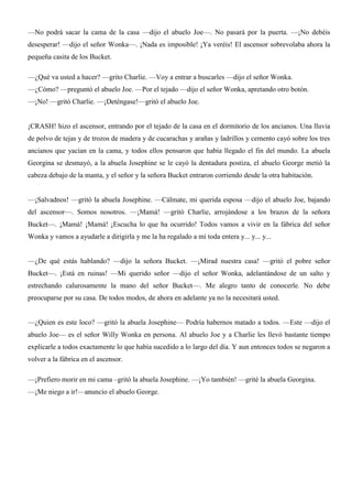 —No podrá sacar la cama de la casa —dijo el abuelo Joe—. No pasará por la puerta. —¡No debéis
desesperar! —dijo el señor Wonka—. ¡Nada es imposible! ¡Ya veréis! El ascensor sobrevolaba ahora la
pequeña casita de los Bucket.
—¿Qué va usted a hacer? —grito Charlie. —Voy a entrar a buscarles —dijo el señor Wonka.
—¿Cómo? —preguntó el abuelo Joe. —Por el tejado —dijo el señor Wonka, apretando otro botón.
—¡No! —gritó Charlie. —¡Deténgase!—gritó el abuelo Joe.
¡CRASH! hizo el ascensor, entrando por el tejado de la casa en el dormitorio de los ancianos. Una lluvia
de polvo de tejas y de trozos de madera y de cucarachas y arañas y ladrillos y cemento cayó sobre los tres
ancianos que yacían en la cama, y todos ellos pensaron que había llegado el fin del mundo. La abuela
Georgina se desmayó, a la abuela Josephine se le cayó la dentadura postiza, el abuelo George metió la
cabeza debajo de la manta, y el señor y la señora Bucket entraron corriendo desde la otra habitación.
—¡Salvadnos! —gritó la abuela Josephine. —Cálmate, mi querida esposa —dijo el abuelo Joe, bajando
del ascensor—. Somos nosotros. —¡Mamá! —gritó Charlie, arrojándose a los brazos de la señora
Bucket—. ¡Mamá! ¡Mamá! ¡Escucha lo que ha ocurrido! Todos vamos a vivir en la fábrica del señor
Wonka y vamos a ayudarle a dirigirla y me la ha regalado a mí toda entera y... y... y...
—¿De qué estás hablando? —dijo la señora Bucket. —¡Mirad nuestra casa! —gritó el pobre señor
Bucket—. ¡Está en ruinas! —Mi querido señor —dijo el señor Wonka, adelantándose de un salto y
estrechando calurosamente la mano del señor Bucket—. Me alegro tanto de conocerle. No debe
preocuparse por su casa. De todos modos, de ahora en adelante ya no la necesitará usted.
—¿Quien es este loco? —gritó la abuela Josephine— Podría habernos matado a todos. —Este —dijo el
abuelo Joe— es el señor Willy Wonka en persona. Al abuelo Joe y a Charlie les llevó bastante tiempo
explicarle a todos exactamente lo que había sucedido a lo largo del día. Y aun entonces todos se negaron a
volver a la fábrica en el ascensor.
—¡Prefiero morir en mi cama –gritó la abuela Josephine. —¡Yo también! —grité la abuela Georgina.
—¡Me niego a ir!—anuncio el abuelo George.
 