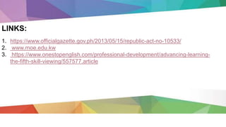 1. https://www.officialgazette.gov.ph/2013/05/15/republic-act-no-10533/
2. www.moe.edu.kw
3. https://www.onestopenglish.com/professional-development/advancing-learning-
the-fifth-skill-viewing/557577.article
LINKS:
 