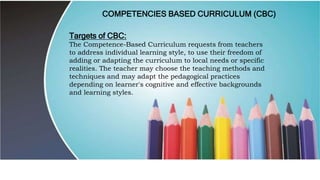 COMPETENCIES BASED CURRICULUM (CBC)
Targets of CBC:
The Competence-Based Curriculum requests from teachers
to address individual learning style, to use their freedom of
adding or adapting the curriculum to local needs or specific
realities. The teacher may choose the teaching methods and
techniques and may adapt the pedagogical practices
depending on learner's cognitive and effective backgrounds
and learning styles.
 