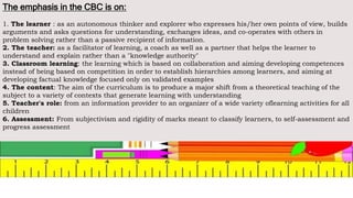 The emphasis in the CBC is on:
1. The learner : as an autonomous thinker and explorer who expresses his/her own points of view, builds
arguments and asks questions for understanding, exchanges ideas, and co-operates with others in
problem solving rather than a passive recipient of information.
2. The teacher: as a facilitator of learning, a coach as well as a partner that helps the learner to
understand and explain rather than a "knowledge authority"
3. Classroom learning: the learning which is based on collaboration and aiming developing competences
instead of being based on competition in order to establish hierarchies among learners, and aiming at
developing factual knowledge focused only on validated examples
4. The content: The aim of the curriculum is to produce a major shift from a theoretical teaching of the
subject to a variety of contexts that generate learning with understanding
5. Teacher's role: from an information provider to an organizer of a wide variety oflearning activities for all
children
6. Assessment: From subjectivism and rigidity of marks meant to classify learners, to self-assessment and
progress assessment
 
