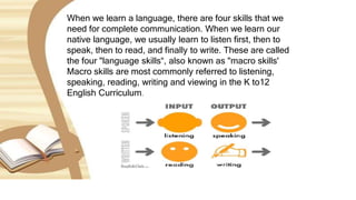When we learn a language, there are four skills that we
need for complete communication. When we learn our
native language, we usually learn to listen first, then to
speak, then to read, and finally to write. These are called
the four "language skills“, also known as "macro skills'
Macro skills are most commonly referred to listening,
speaking, reading, writing and viewing in the K to12
English Curriculum.
 