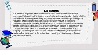LISTENING
It is the most important skills in communication. This is a communication
technique that requires the listener to understand, interpret and evaluate what he
or she hears. Listening effectively improves personal relationships through the
reduction of conflict and strengthens cooperation through a collective
understanding while speaking is vocalization of human communication. Being
able to express an idea, concept or opinion through speech is essential in the
communicative process and languages are about communication. A good
language teachers plan lessons, and sequences of lessons, which include a
mixture of all the macro skills, rather than focusing on developing only one
macro-skill at a time.
 