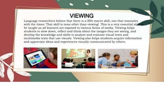 VIEWING
Language researchers believe that there is a fifth macro skill, one that resonates
with the times: That skill is none other than viewing! This is a very essential skill to
be taught as all learners are exposed to various forms of media. Viewing helps
students to slow down, reflect and think about the images they are seeing, and
develop the knowledge and skills to analyze and evaluate visual texts and
multimedia texts that use visuals. Viewing also helps students acquire information
and appreciate ideas and experiences visually communicated by others.
 