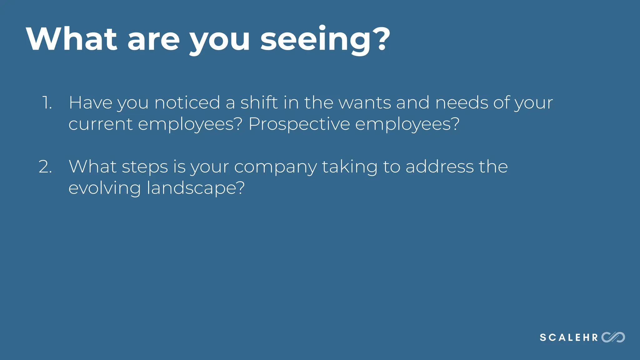What are you seeing?
1. Have you noticed a shift in the wants and needs of your
current employees? Prospective employees?
2. What steps is your company taking to address the
evolving landscape?
 