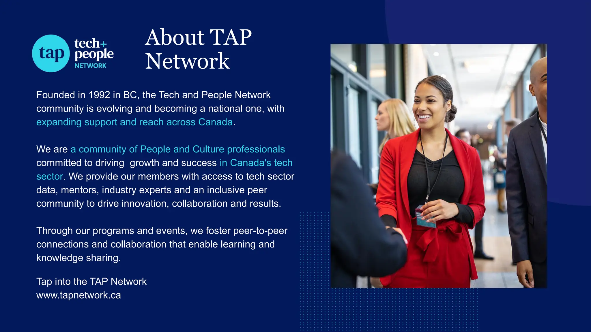 About TAP
Network
Founded in 1992 in BC, the Tech and People Network
community is evolving and becoming a national one, with
expanding support and reach across Canada.
We are a community of People and Culture professionals
committed to driving growth and success in Canada's tech
sector. We provide our members with access to tech sector
data, mentors, industry experts and an inclusive peer
community to drive innovation, collaboration and results.
Through our programs and events, we foster peer-to-peer
connections and collaboration that enable learning and
knowledge sharing.
Tap into the TAP Network
www.tapnetwork.ca
 