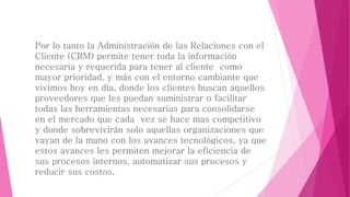 Por lo tanto la Administración de las Relaciones con el 
Cliente (CRM) permite tener toda la información 
necesaria y requerida para tener al cliente como 
mayor prioridad, y más con el entorno cambiante que 
vivimos hoy en día, donde los clientes buscan aquellos 
proveedores que les puedan suministrar o facilitar 
todas las herramientas necesarias para consolidarse 
en el mercado que cada vez se hace mas competitivo 
y donde sobrevivirán solo aquellas organizaciones que 
vayan de la mano con los avances tecnológicos, ya que 
estos avances les permiten mejorar la eficiencia de 
sus procesos internos, automatizar sus procesos y 
reducir sus costos. 
