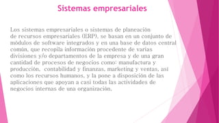 Sistemas empresariales 
Los sistemas empresariales o sistemas de planeación 
de recursos empresariales (ERP), se basan en un conjunto de 
módulos de software integrados y en una base de datos central 
común, que recopila información procedente de varias 
divisiones y/o departamentos de la empresa y de una gran 
cantidad de procesos de negocios como: manufactura y 
producción, contabilidad y finanzas, marketing y ventas, así 
como los recursos humanos, y la pone a disposición de las 
aplicaciones que apoyan a casi todas las actividades de 
negocios internas de una organización. 
 
