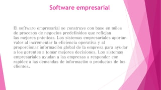 Software empresarial 
El software empresarial se construye con base en miles 
de procesos de negocios predefinidos que reflejan 
las mejores prácticas. Los sistemas empresariales aportan 
valor al incrementar la eficiencia operativa y al 
proporcionar información global de la empresa para ayudar 
a los gerentes a tomar mejores decisiones. Los sistemas 
empresariales ayudan a las empresas a responder con 
rapidez a las demandas de información o productos de los 
clientes. 
 