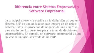 Diferencia entre Sistema Empresarial y 
Software Empresarial 
La principal diferencia estriba en la definición es que un 
sistema ERP es una aplicación que integra en un único 
sistema todos los procesos de negocio de una empresa 
y es usado por los gerentes para la toma de decisiones 
empresariales. En cambio, un software empresarial es una 
aplicación unitaria, derivada de un ERP. 
 