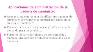 Aplicaciones de administración de la 
cadena de suministro 
 Ayudar a las empresas a planificar sus cadenas de 
suministro o ayudarles a efectuar los pasos de la 
cadena de suministro 
 Permiten a la empresa generar pronósticos de la 
demanda para un producto. 
 Permiten desarrollar planes de contratación y 
manufactura para los productos producidos en la 
empresa. 
 