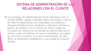 SISTEMA DE ADMINISTRACIÓN DE LAS 
RELACIONES CON EL CLIENTE 
 Los sistemas de administración de las relaciones con el 
cliente (CRM), captan e integran datos del cliente a través 
de toda la organización, los consolidan, los analizan y 
después distribuyen los resultados a diversos sistemas y 
puntos de contacto con el cliente de toda la empresa. 
Un punto de contacto es un método de interacción con el 
cliente, como el teléfono, el correo electrónico, un centro 
de servicios al cliente, el correo convencional, un sitio 
Web, un dispositivo inalámbrico o una tienda de venta al 
detalle. 
 