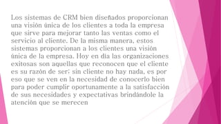 Los sistemas de CRM bien diseñados proporcionan 
una visión única de los clientes a toda la empresa 
que sirve para mejorar tanto las ventas como el 
servicio al cliente. De la misma manera, estos 
sistemas proporcionan a los clientes una visión 
única de la empresa. Hoy en día las organizaciones 
exitosas son aquellas que reconocen que el cliente 
es su razón de ser; sin cliente no hay nada, es por 
eso que se ven en la necesidad de conocerlo bien 
para poder cumplir oportunamente a la satisfacción 
de sus necesidades y expectativas brindándole la 
atención que se merecen 
 